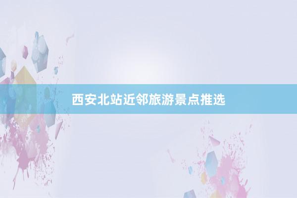 西安北站近邻旅游景点推选