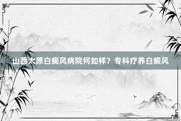 山西太原白癜风病院何如样？专科疗养白癜风