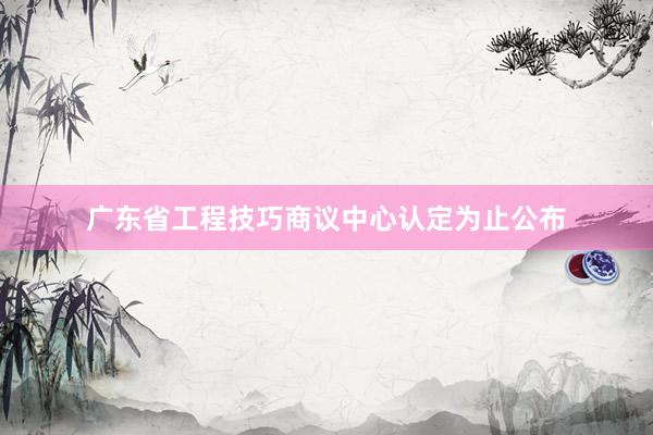 广东省工程技巧商议中心认定为止公布