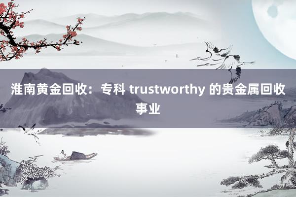 淮南黄金回收：专科 trustworthy 的贵金属回收事业